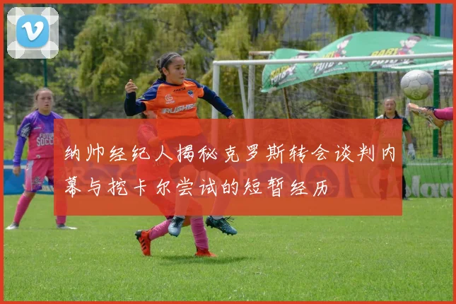 纳帅经纪人揭秘克罗斯转会谈判内幕与挖卡尔尝试的短暂经历