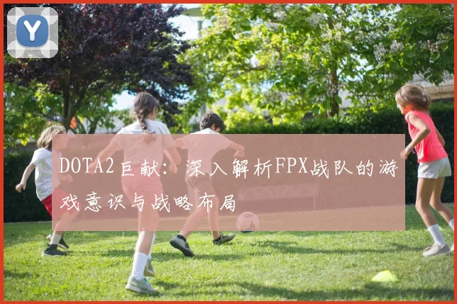 DOTA2巨献：深入解析FPX战队的游戏意识与战略布局