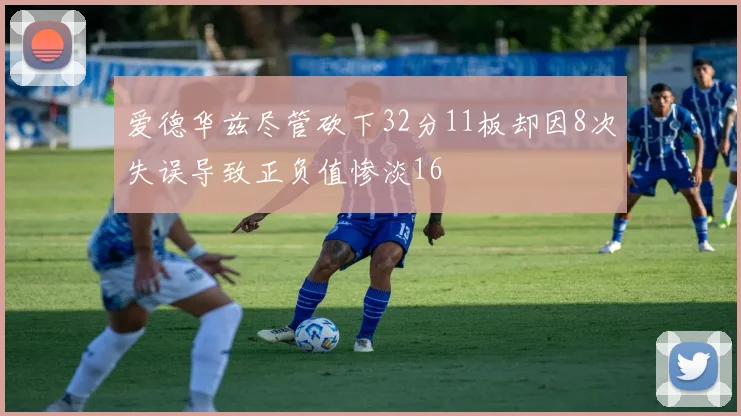 爱德华兹尽管砍下32分11板却因8次失误导致正负值惨淡16